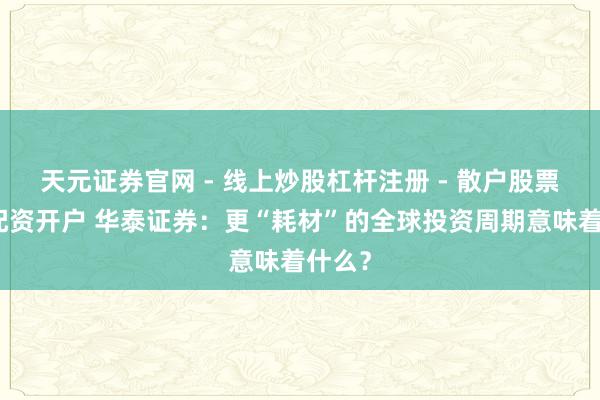 天元证券官网 - 线上炒股杠杆注册 - 散户股票如何配资开户 华泰证券：更“耗材”的全球投资周期意味着什么？