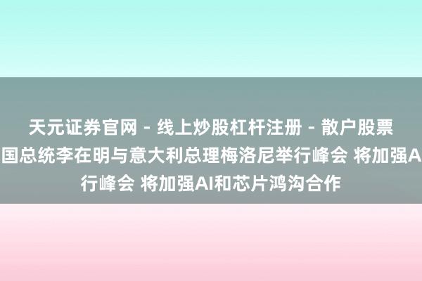 天元证券官网 - 线上炒股杠杆注册 - 散户股票如何配资开户 韩国总统李在明与意大利总理梅洛尼举行峰会 将加强AI和芯片鸿沟合作