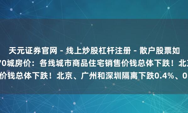 天元证券官网 - 线上炒股杠杆注册 - 散户股票如何配资开户 2025年12月70城房价：各线城市商品住宅销售价钱总体下跌！北京、广州和深圳隔离下跌0.4%、0.6%和0.5%