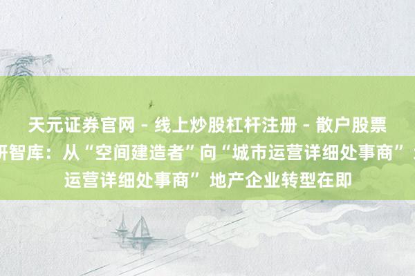 天元证券官网 - 线上炒股杠杆注册 - 散户股票如何配资开户 可研智库：从“空间建造者”向“城市运营详细处事商” 地产企业转型在即