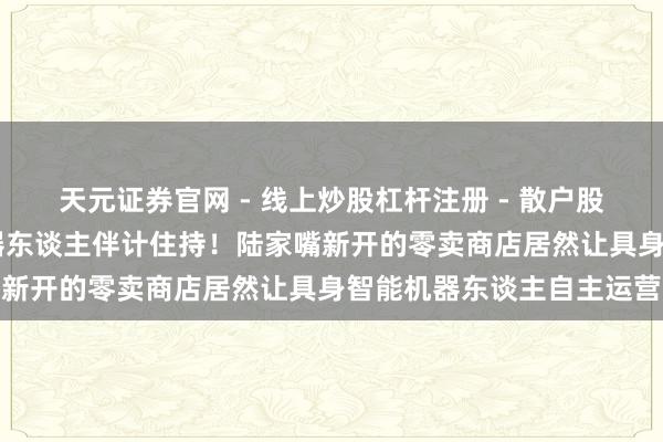 天元证券官网 - 线上炒股杠杆注册 - 散户股票如何配资开户 今天机器东谈主伴计住持！陆家嘴新开的零卖商店居然让具身智能机器东谈主自主运营