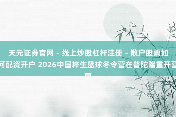 天元证券官网 - 线上炒股杠杆注册 - 散户股票如何配资开户 2026中国粹生篮球冬令营在普陀隆重开营