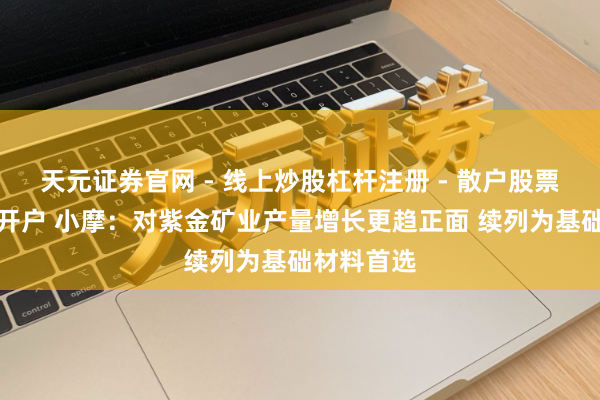 天元证券官网 - 线上炒股杠杆注册 - 散户股票如何配资开户 小摩：对紫金矿业产量增长更趋正面 续列为基础材料首选