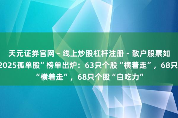 天元证券官网 - 线上炒股杠杆注册 - 散户股票如何配资开户 “2025孤单股”榜单出炉：63只个股“横着走”，68只个股“白吃力”