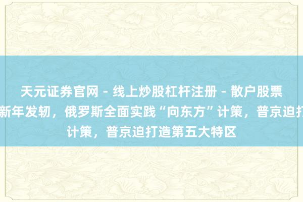 天元证券官网 - 线上炒股杠杆注册 - 散户股票如何配资开户 新年发轫，俄罗斯全面实践“向东方”计策，普京迫打造第五大特区