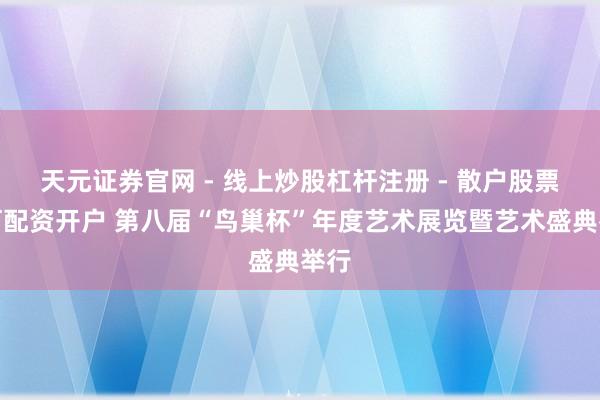 天元证券官网 - 线上炒股杠杆注册 - 散户股票如何配资开户 第八届“鸟巢杯”年度艺术展览暨艺术盛典举行